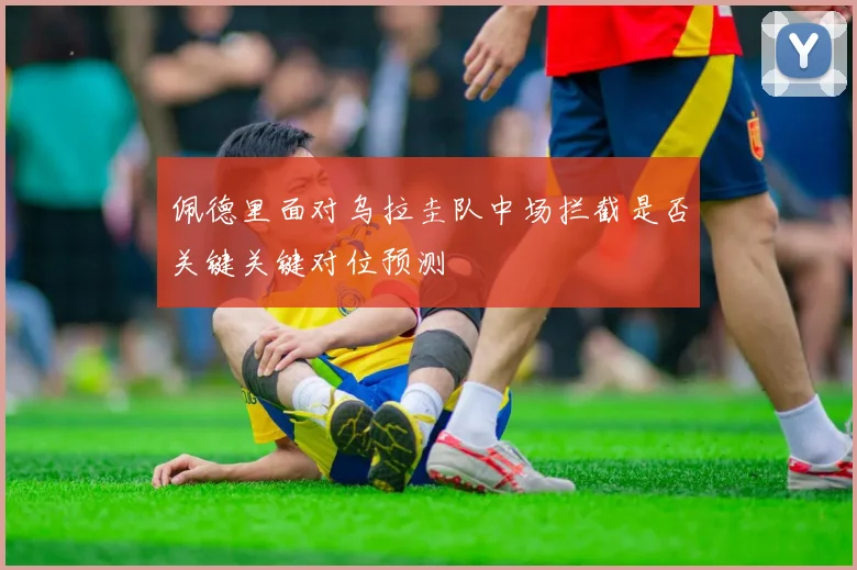 佩德里面对乌拉圭队中场拦截是否关键关键对位预测