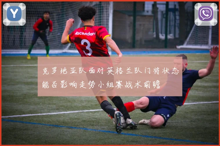 克罗地亚队面对英格兰队门将状态能否影响走势小组赛战术前瞻