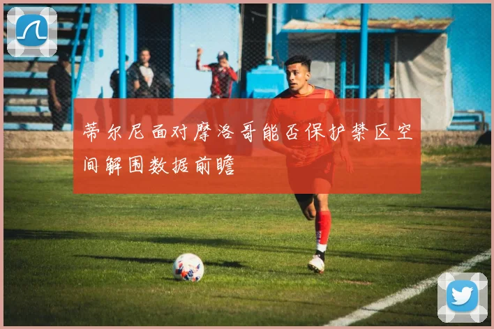 蒂尔尼面对摩洛哥能否保护禁区空间解围数据前瞻