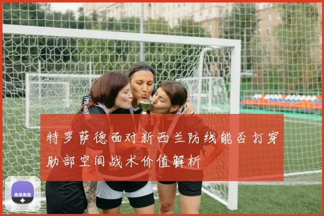 特罗萨德面对新西兰防线能否打穿肋部空间战术价值解析