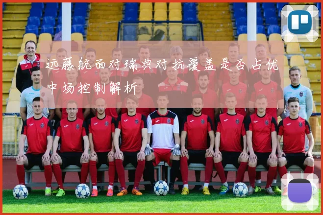 远藤航面对瑞典对抗覆盖是否占优中场控制解析