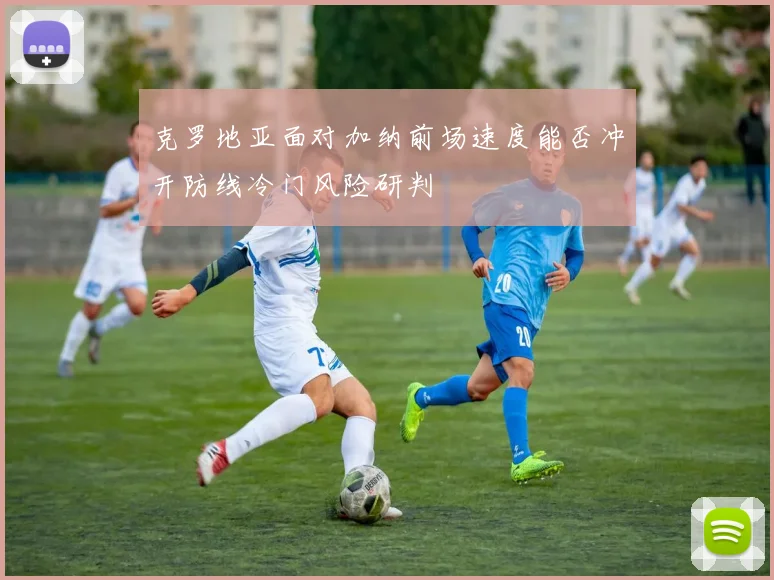 克罗地亚面对加纳前场速度能否冲开防线冷门风险研判