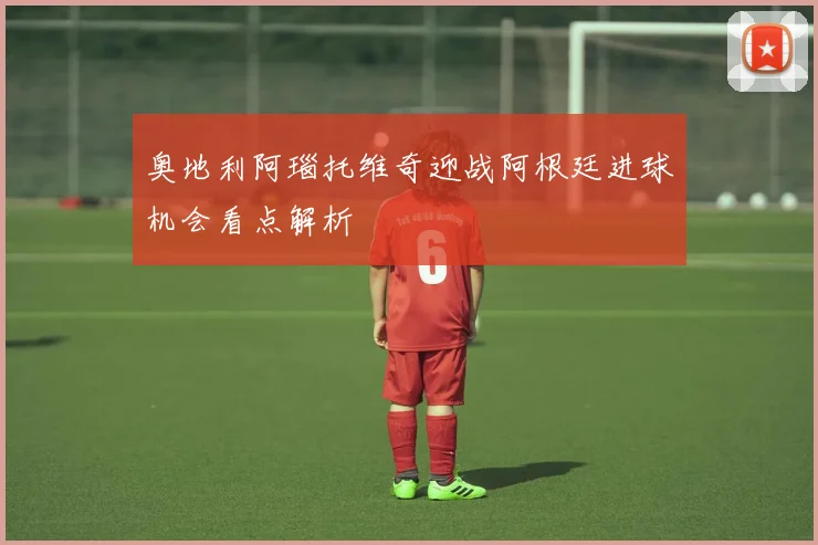 奥地利阿瑙托维奇迎战阿根廷进球机会看点解析