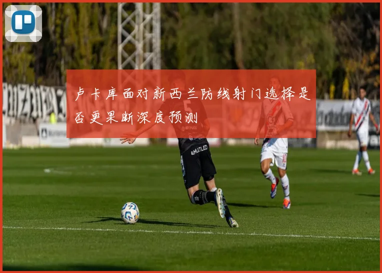 卢卡库面对新西兰防线射门选择是否更果断深度预测