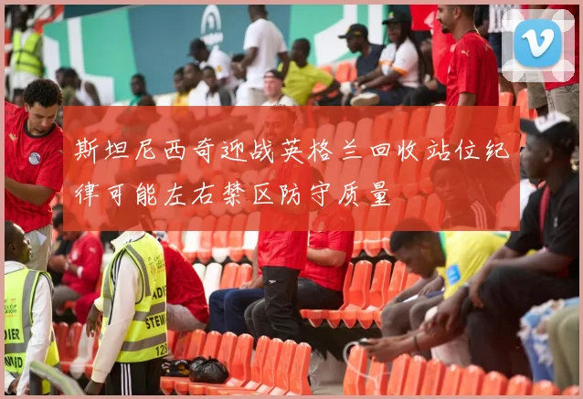 斯坦尼西奇迎战英格兰回收站位纪律可能左右禁区防守质量