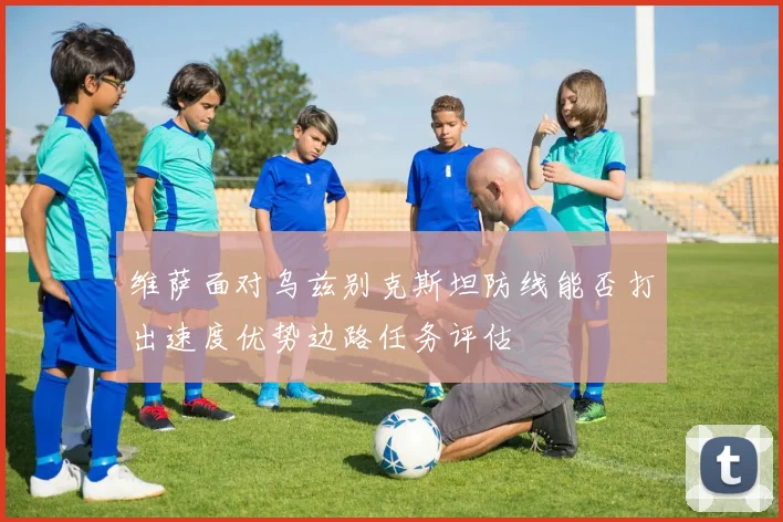 维萨面对乌兹别克斯坦防线能否打出速度优势边路任务评估