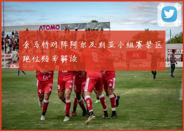 奈马特对阵阿尔及利亚小组赛禁区跑位赔率解读