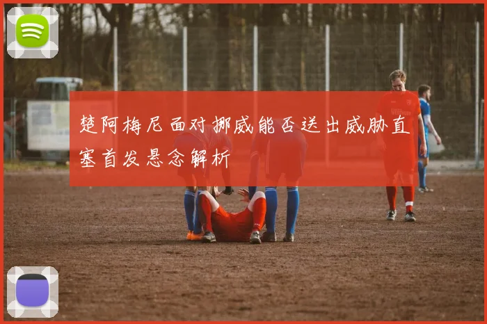 楚阿梅尼面对挪威能否送出威胁直塞首发悬念解析