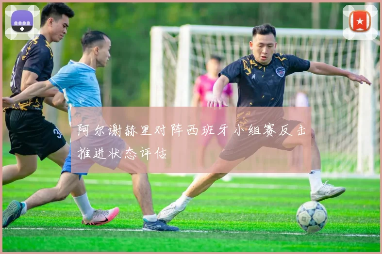 阿尔谢赫里对阵西班牙小组赛反击推进状态评估
