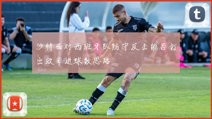 沙特面对西班牙队防守反击能否打出效率进球数思路