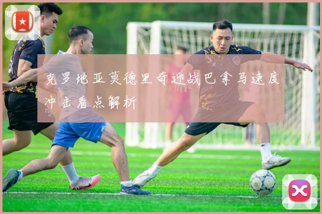 克罗地亚莫德里奇迎战巴拿马速度冲击看点解析