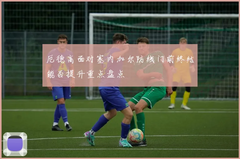 厄德高面对塞内加尔防线门前终结能否提升重点盘点