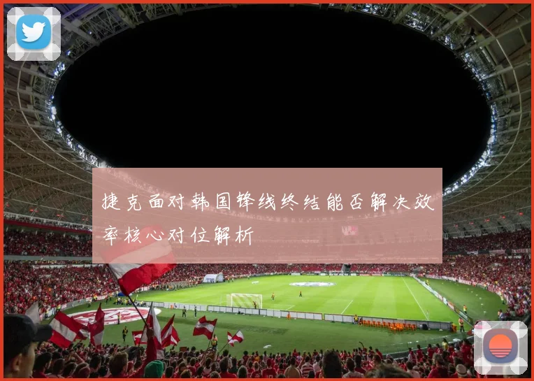捷克面对韩国锋线终结能否解决效率核心对位解析