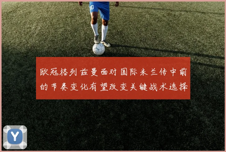 欧冠格列兹曼面对国际米兰传中前的节奏变化有望改变关键战术选择