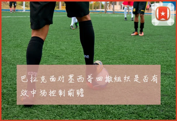 巴拉克面对墨西哥回撤组织是否有效中场控制前瞻