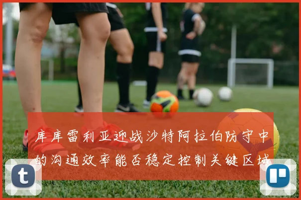 库库雷利亚迎战沙特阿拉伯防守中的沟通效率能否稳定控制关键区域