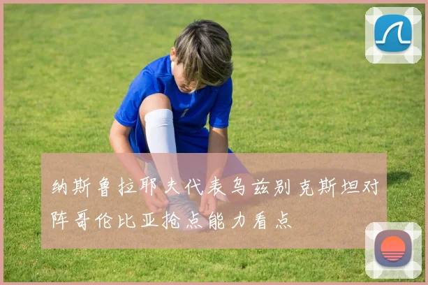 纳斯鲁拉耶夫代表乌兹别克斯坦对阵哥伦比亚抢点能力看点