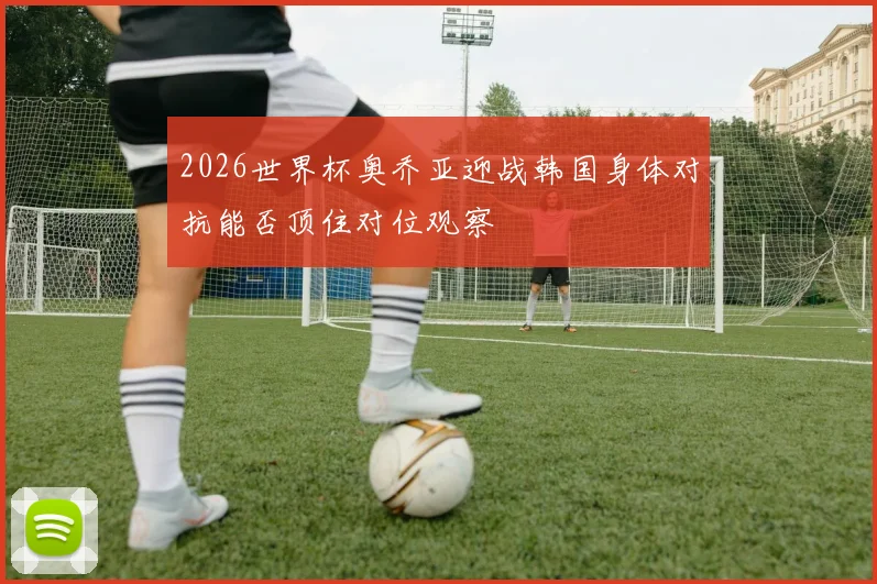 2026世界杯奥乔亚迎战韩国身体对抗能否顶住对位观察