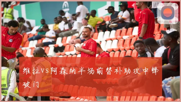 维拉vs阿森纳半场前替补助攻中锋破门