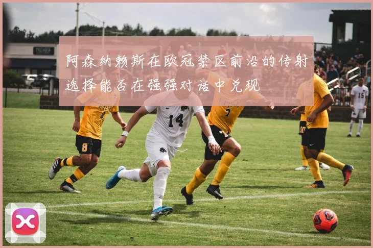 阿森纳赖斯在欧冠禁区前沿的传射选择能否在强强对话中兑现