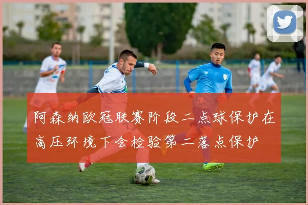 阿森纳欧冠联赛阶段二点球保护在高压环境下会检验第二落点保护