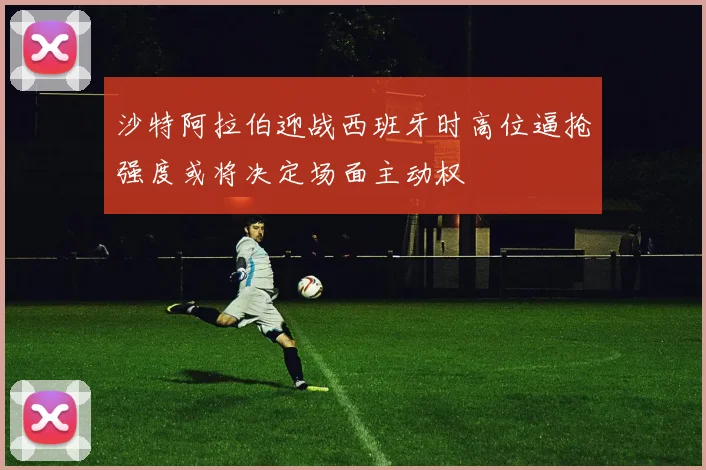 沙特阿拉伯迎战西班牙时高位逼抢强度或将决定场面主动权