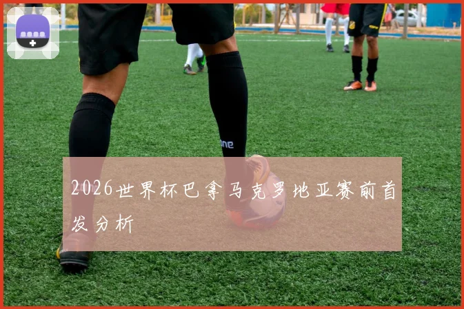 2026世界杯巴拿马克罗地亚赛前首发分析
