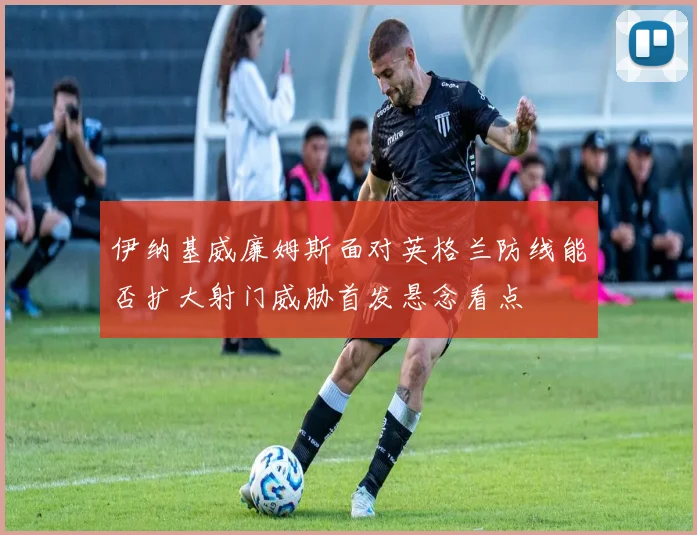 伊纳基威廉姆斯面对英格兰防线能否扩大射门威胁首发悬念看点