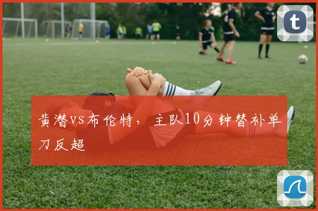 黄潜vs布伦特，主队10分钟替补单刀反超