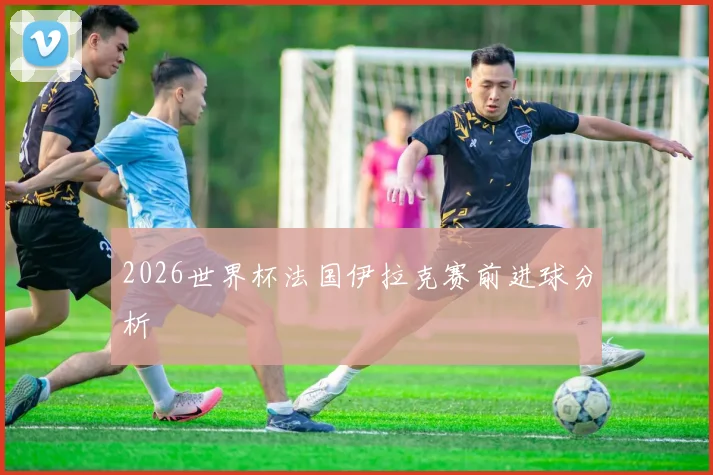 2026世界杯法国伊拉克赛前进球分析