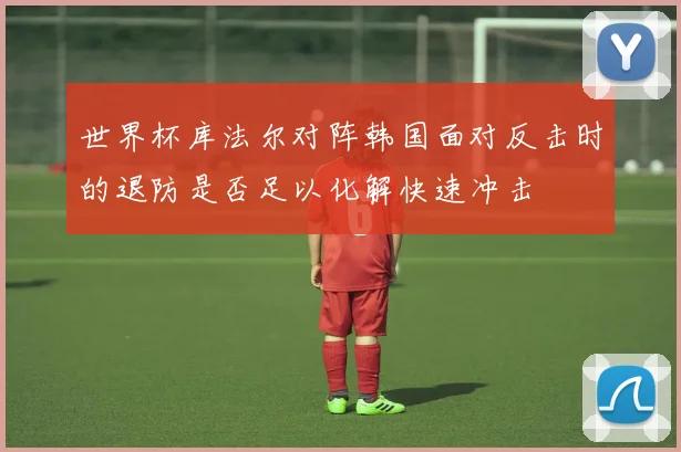 世界杯库法尔对阵韩国面对反击时的退防是否足以化解快速冲击