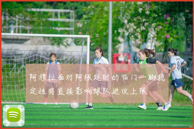 阿穆拉面对阿根廷时的临门一脚稳定性将直接影响球队进攻上限