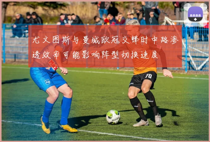 尤文图斯与曼城欧冠交锋时中路渗透效率可能影响阵型切换速度
