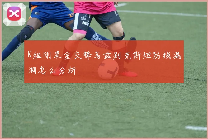 K组刚果金交锋乌兹别克斯坦防线漏洞怎么分析