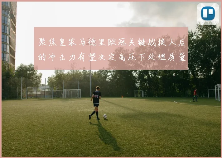 聚焦皇家马德里欧冠关键战换人后的冲击力有望决定高压下处理质量