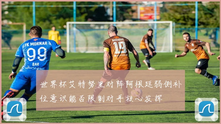世界杯艾特努里对阵阿根廷弱侧补位意识能否限制对手核心发挥