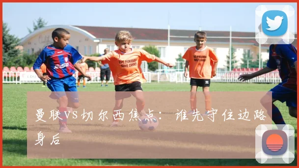 曼联vs切尔西焦点：谁先守住边路身后