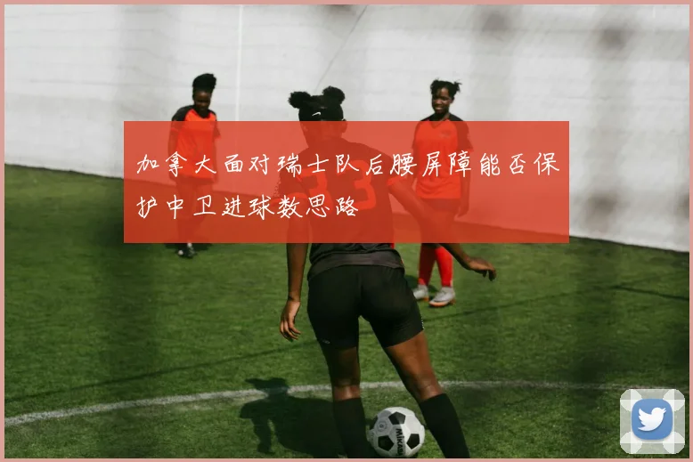 加拿大面对瑞士队后腰屏障能否保护中卫进球数思路