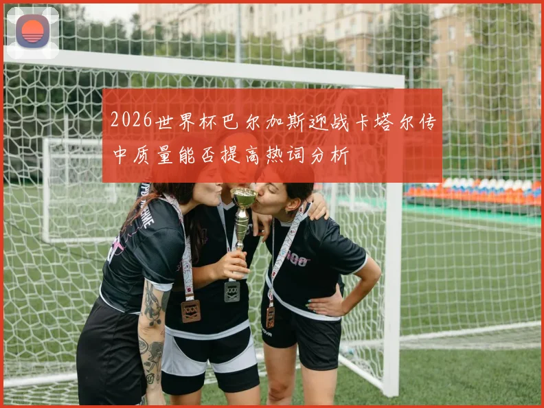 2026世界杯巴尔加斯迎战卡塔尔传中质量能否提高热词分析