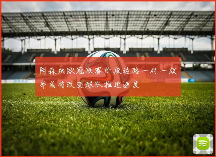 阿森纳欧冠联赛阶段边路一对一效率或将改变球队推进速度