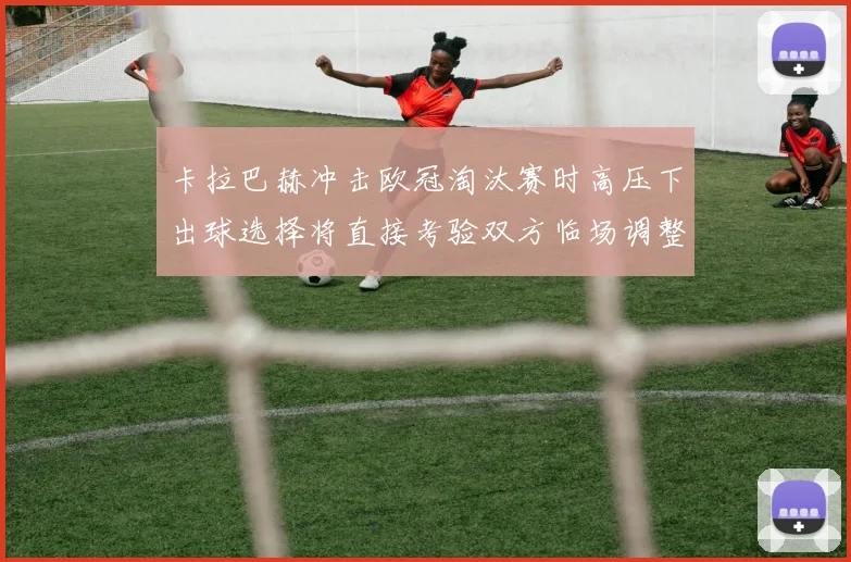 卡拉巴赫冲击欧冠淘汰赛时高压下出球选择将直接考验双方临场调整