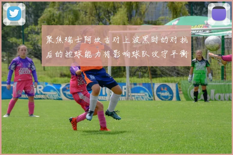 聚焦瑞士阿坎吉对上波黑时的对抗后的控球能力将影响球队攻守平衡